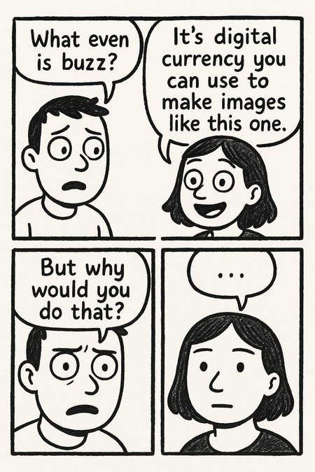 create a simple, hand-drawn comic strip with three panels:

Panel 1: two characters.

Character 1 (confused) says:
What even is buzz?

Character 2 (enthusiastic) says:
It's digital currency you can use to make images like this one.

Panel 2: close up on Character 1, looking even more confused, and slightly troubled.

Character 1 says:
But why would you do that?

Panel 3: close up on Character 2, blank-faced—as if something just dawned on her.

Character 2 says:
…

\[Style: bandes dessinées satirical comic] Aspect ratio: 4:5 Vertical orientation